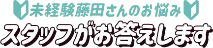 未経験藤田さんのお悩み、スタッフがお答えします！