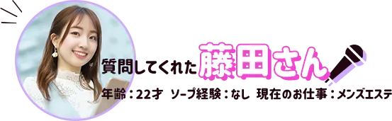 質問してくれた藤田さん（年齢：22才、ソープ経験なし、現在のお仕事メンズエステ）